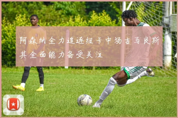 阿森纳全力追逐纽卡中场吉马良斯其全面能力备受关注