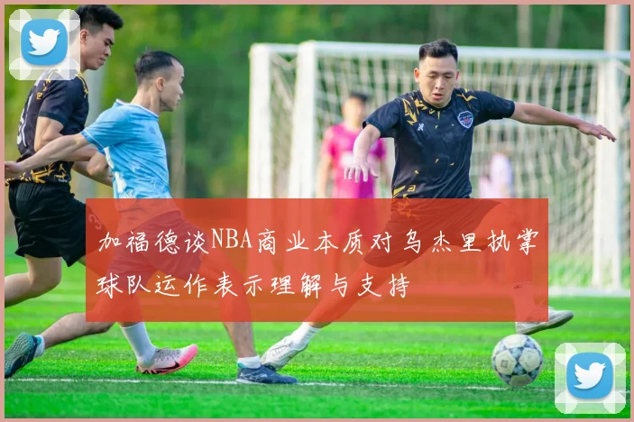 加福德谈NBA商业本质对乌杰里执掌球队运作表示理解与支持