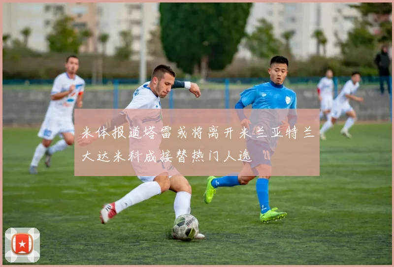 米体报道塔雷或将离开米兰亚特兰大达米科成接替热门人选
