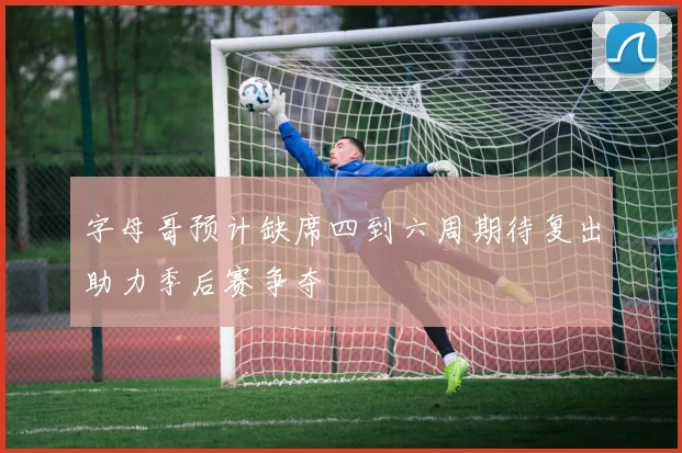 字母哥预计缺席四到六周期待复出助力季后赛争夺