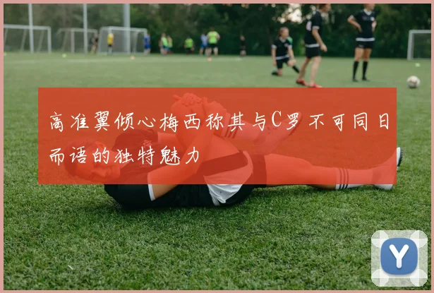 高准翼倾心梅西称其与C罗不可同日而语的独特魅力