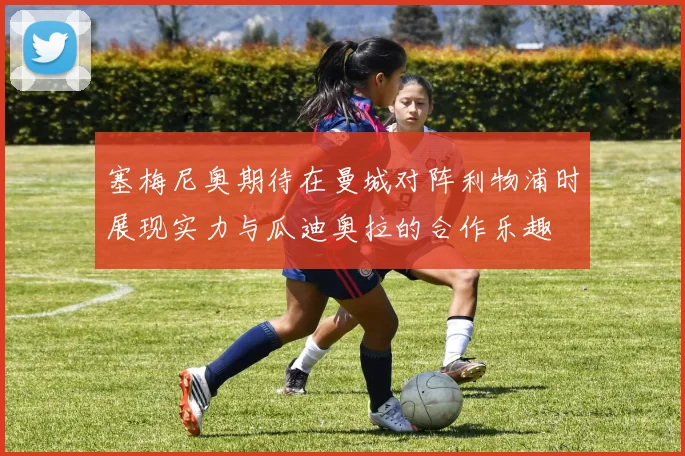 塞梅尼奥期待在曼城对阵利物浦时展现实力与瓜迪奥拉的合作乐趣