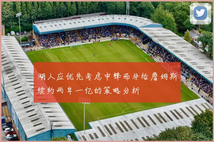 湖人应优先考虑中锋而非给詹姆斯续约两年一亿的策略分析