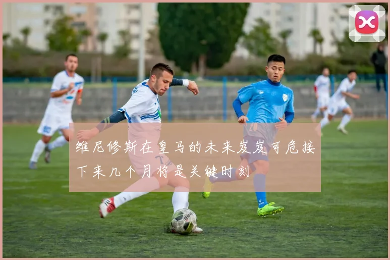 维尼修斯在皇马的未来岌岌可危接下来几个月将是关键时刻