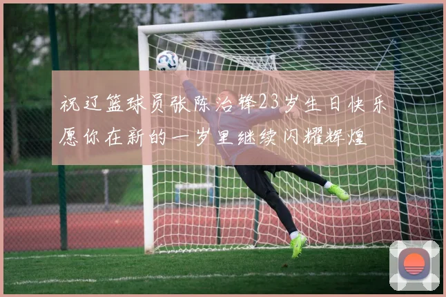 祝辽篮球员张陈治锋23岁生日快乐愿你在新的一岁里继续闪耀辉煌