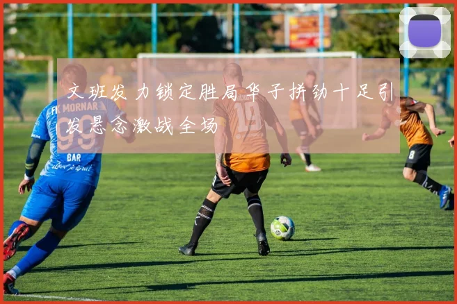 文班发力锁定胜局华子拼劲十足引发悬念激战全场