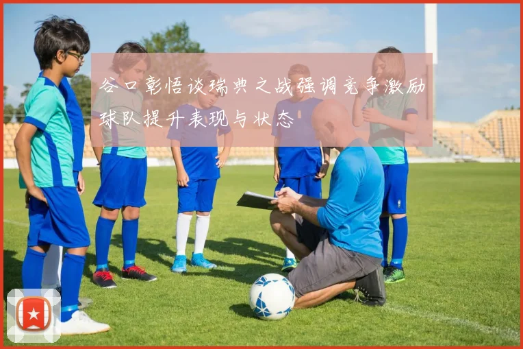 谷口彰悟谈瑞典之战强调竞争激励球队提升表现与状态