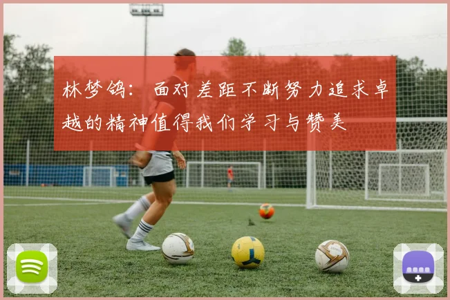 林梦鸽：面对差距不断努力追求卓越的精神值得我们学习与赞美