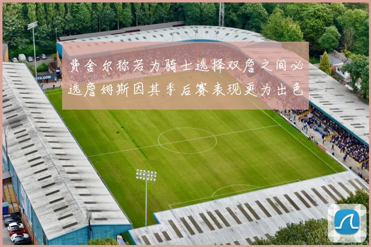 费舍尔称若为骑士选择双詹之间必选詹姆斯因其季后赛表现更为出色