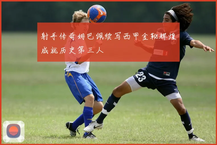 射手传奇姆巴佩续写西甲金靴辉煌成就历史第三人