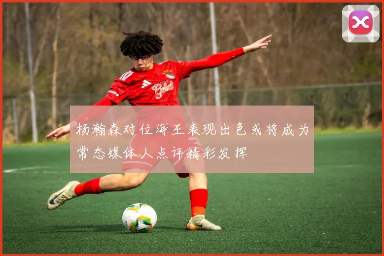 杨瀚森对位海王表现出色或将成为常态媒体人点评精彩发挥