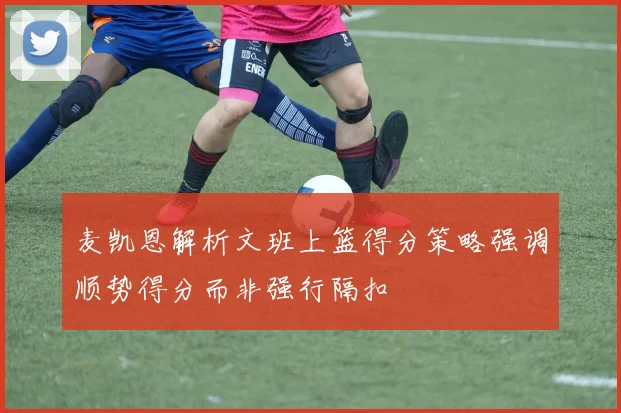 麦凯恩解析文班上篮得分策略强调顺势得分而非强行隔扣