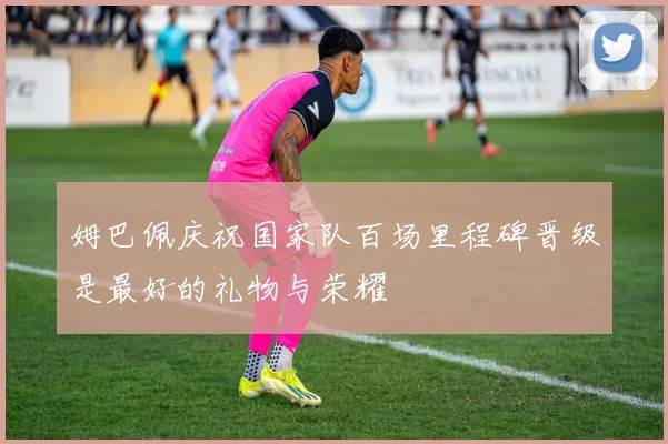 姆巴佩庆祝国家队百场里程碑晋级是最好的礼物与荣耀