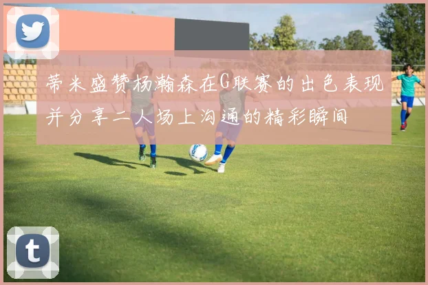 蒂米盛赞杨瀚森在G联赛的出色表现并分享二人场上沟通的精彩瞬间