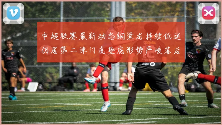 中超联赛最新动态铜梁龙持续低迷仍居第二津门虎垫底形势严峻落后安全区九分