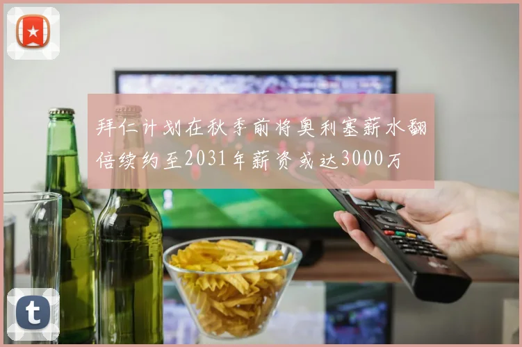 拜仁计划在秋季前将奥利塞薪水翻倍续约至2031年薪资或达3000万