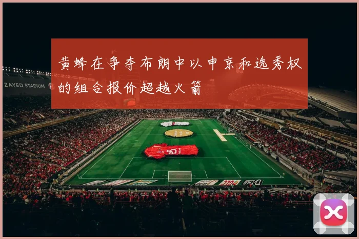 黄蜂在争夺布朗中以申京和选秀权的组合报价超越火箭