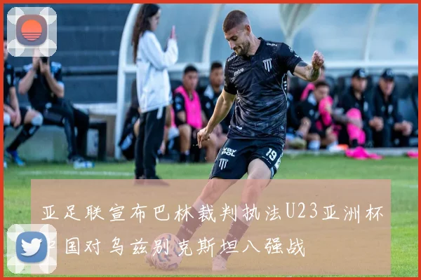 亚足联宣布巴林裁判执法U23亚洲杯中国对乌兹别克斯坦八强战